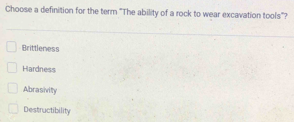 Choose a definition for the term “The ability of a rock to wear excavation tools”?
Brittleness
Hardness
Abrasivity
Destructibility