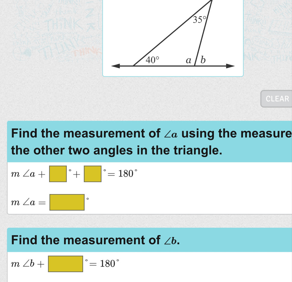 CLEAR
Find the measurement of ∠ a using the measure
the other two angles in the triangle.
m∠ a+□°+□°=180°
m∠ a=□°
Find the measurement of ∠ b.
m∠ b+□°=180°