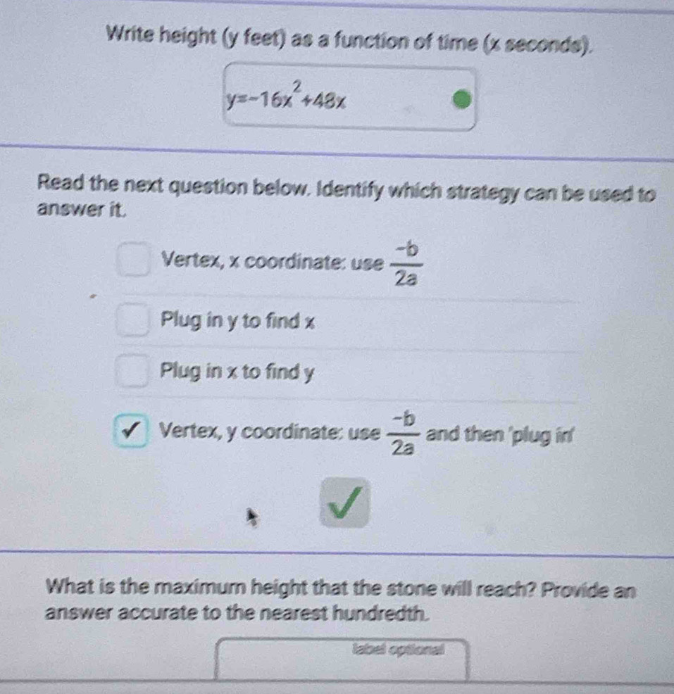 Write height (y feet) as a function of time (x seconds).
y=-16x^2+48x
Read the next question below. Identify which strategy can be used to
answer it.
Vertex, x coordinate: use  (-b)/2a 
Plug in y to find x
Plug in x to find y
Vertex, y coordinate: use  (-b)/2a  and then 'plug in'
What is the maximum height that the stone will reach? Provide an
answer accurate to the nearest hundredth.
label optional