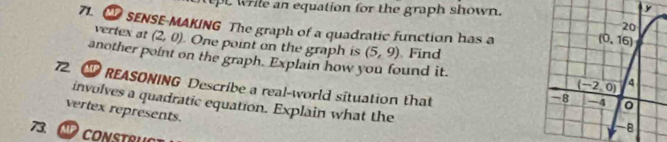 tpt wrile an equation for the graph shown.
71. ① SENSE-MAKING The graph of a quadratic function has a
vertex at (2,0) One point on the graph is (5,9) Find
another point on the graph. Explain how you found it. 
7 1 REASONING Describe a real-world situation that
involves a quadratic equation. Explain what the
vertex represents.
73.  CONSTRUCT