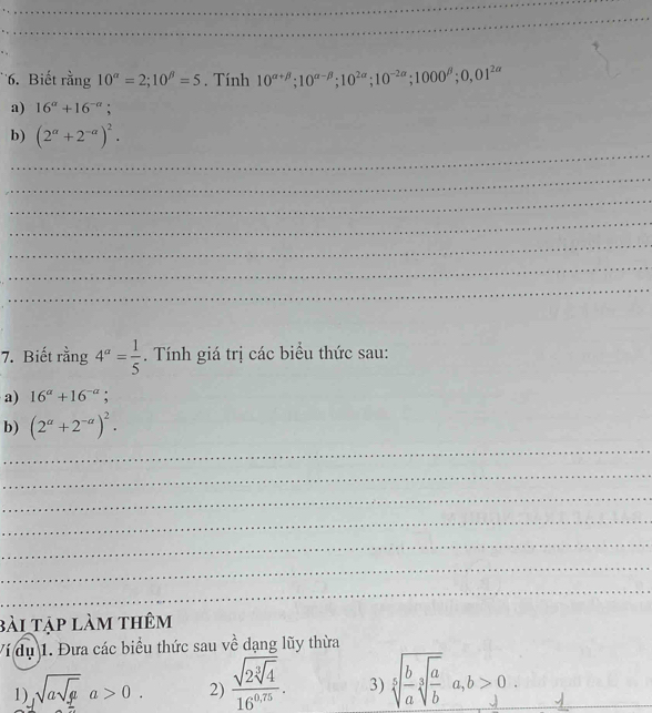 Biết rằng 10^(alpha)=2; 10^(beta)=5. Tính 10^(alpha +beta); 10^(alpha -beta); 10^(2alpha); 10^(-2alpha); 1000^(beta); 0,01^(2alpha)
a) 16^a+16^(-a); 
_ 
b) (2^(alpha)+2^(-alpha))^2. 
_ 
_ 
_ 
_ 
_ 
_ 
7. Biết rằng 4^a= 1/5 . Tính giá trị các biểu thức sau: 
a) 16^a+16^(-a); 
b) (2^a+2^(-a))^2. 
_ 
_ 
_ 
_ 
_ 
_ 
_ 
bài tập làm thêm 
Ví dụ 1. Đưa các biểu thức sau về dạng lũy thừa 
1) sqrt(asqrt g)a>0. 2) frac sqrt(2sqrt [3]4)16^(0.75). 3) sqrt[5](frac b)asqrt[3](frac a)ba, b>0. 
_