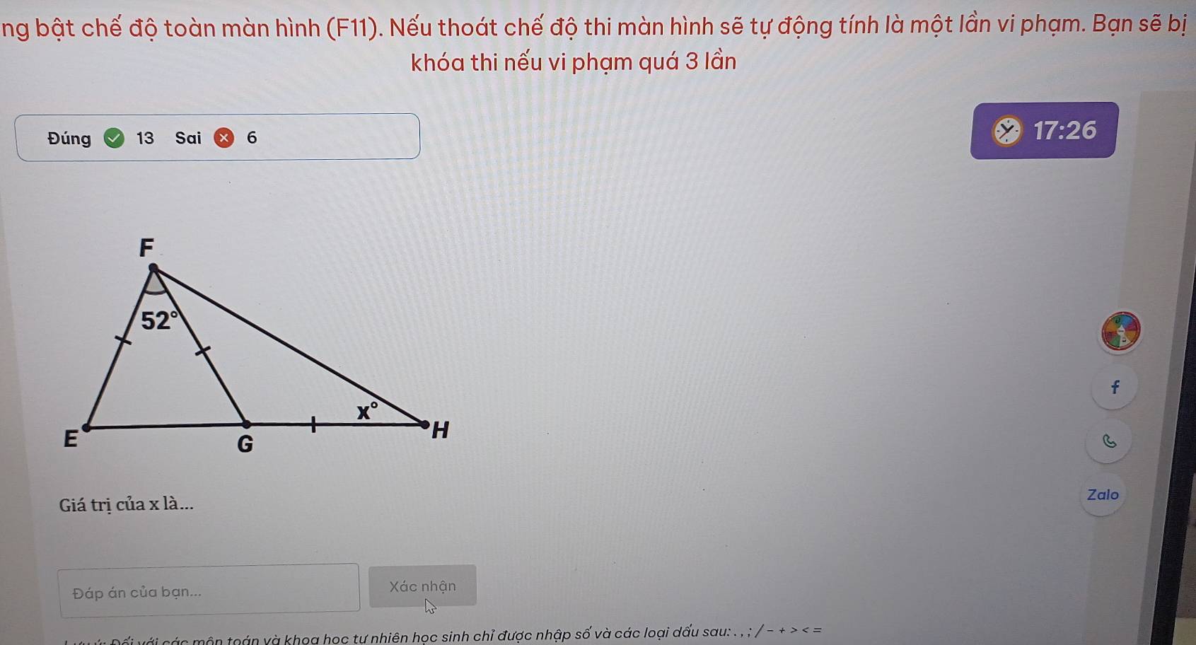 ng bật chế độ toàn màn hình (F11). Nếu thoát chế độ thi màn hình sẽ tự động tính là một lần vi phạm. Bạn sẽ bị
khóa thi nếu vi phạm quá 3 lần
Đúng 13 Sai 6 17:26
f
C
Giá trị của x là...
Zalo
Đáp án của bạn...
Xác nhận
ớ   n  môn toán và khoa học tự nhiên học sinh chỉ được nhập số và các loại dấu sau: . . ; / -+>