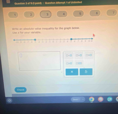 Question Attempt: 1 of Unlimited
1 2 3 4 5 6 7
Write an absolute value inequality for the graph below. 
Use x for your variable.
□ □ >□ □ ≤ □
□ ≥ □ □ |□ |
× 5
Check 
Desk 1