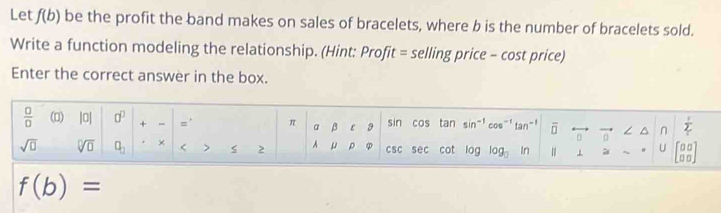 Let f(b) be the profit the band makes on sales of bracelets, where b is the number of bracelets sold. 
Write a function modeling the relationship. (Hint: Profit = selling price - cost price) 
Enter the correct answer in the box.
 □ /□   (0) |0| 0^0 + =' π a β ε 9 sin cos tan sir -1 cos^(-1) tan - ! overline □  a ∠ ^ n  1/2 
sqrt(□ ) sqrt[□](□ ) a_□  × < > 2 A μ ρ φ csc sec cot log log _□  In 1 ~ U beginbmatrix □ □  □ □ endbmatrix
f(b)=