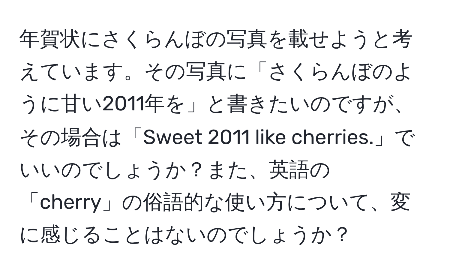 年賀状にさくらんぼの写真を載せようと考えています。その写真に「さくらんぼのように甘い2011年を」と書きたいのですが、その場合は「Sweet 2011 like cherries.」でいいのでしょうか？また、英語の「cherry」の俗語的な使い方について、変に感じることはないのでしょうか？
