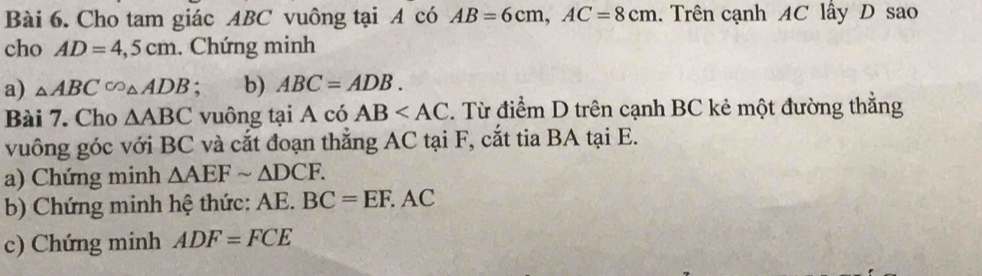 Cho tam giác ABC vuông tại A có AB=6cm, AC=8cm. Trên cạnh AC lây D sao 
cho AD=4,5cm. Chứng minh 
a) △ ABC∽ △ ADB : b) ABC=ADB. 
Bài 7. Cho △ ABC vuông tại A có AB . Từ điểm D trên cạnh BC kẻ một đường thẳng 
vuông góc với BC và cắt đoạn thẳng AC tại F, cắt tia BA tại E. 
a) Chứng minh △ AEFsim △ DCF. 
b) Chứng minh hệ thức: AE. BC=EF.AC
c) Chứng minh ADF=FCE