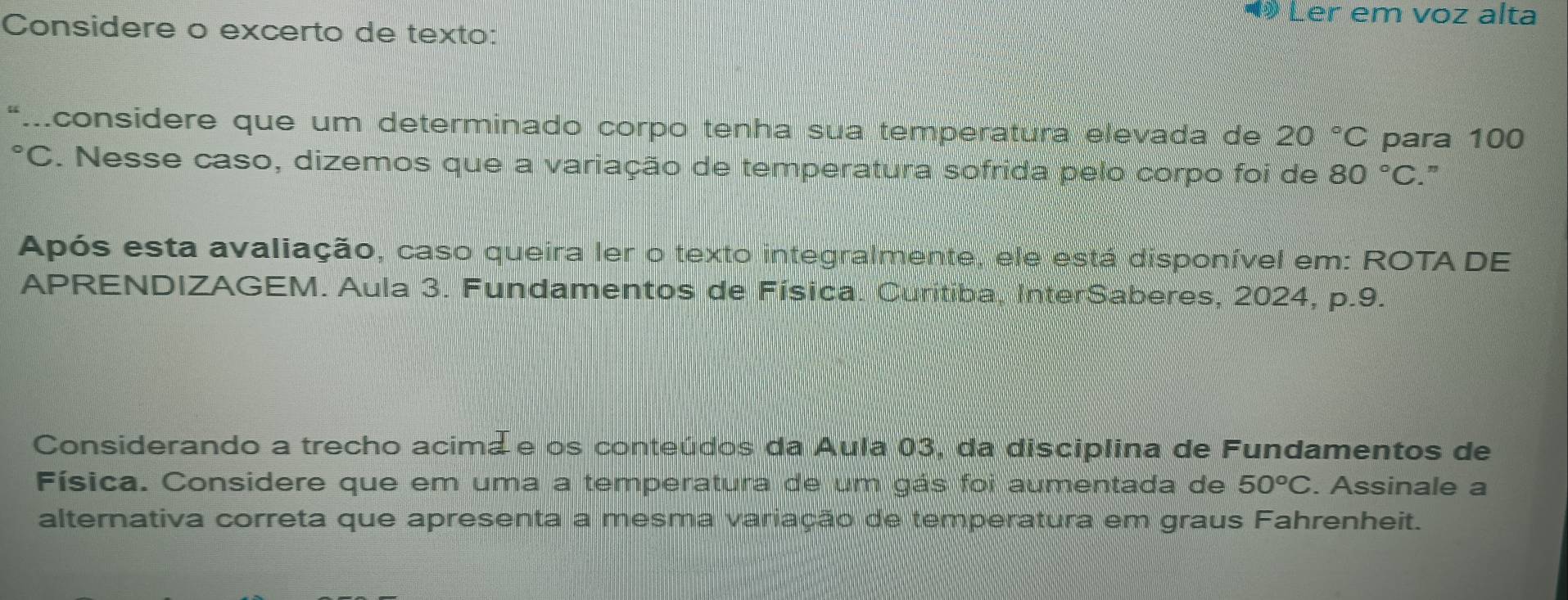 ◀ Ler em voz alta 
Considere o excerto de texto: 
“.considere que um determinado corpo tenha sua temperatura elevada de 20°C para 100
*C. Nesse caso, dizemos que a variação de temperatura sofrida pelo corpo foi de 80°C. ” 
Após esta avaliação, caso queira ler o texto integralmente, ele está disponível em: ROTA DE 
APRENDIZAGEM. Aula 3. Fundamentos de Física. Curitiba, InterSaberes, 2024, p.9. 
Considerando a trecho acima e os conteúdos da Aula 03, da disciplina de Fundamentos de 
Física. Considere que em uma a temperatura de um gás foi aumentada de 50°C. Assinale a 
alternativa correta que apresenta a mesma variação de temperatura em graus Fahrenheit.