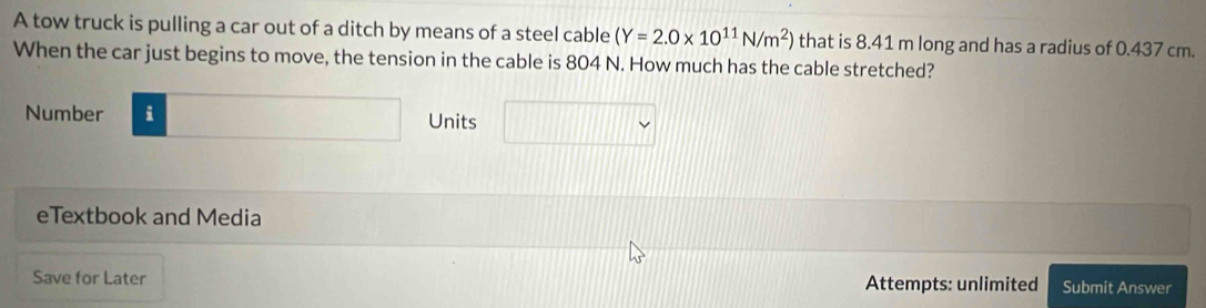 A tow truck is pulling a car out of a ditch by means of a steel cable (Y=2.0* 10^(11)N/m^2) that is 8.41 m long and has a radius of 0.437 cm. 
When the car just begins to move, the tension in the cable is 804 N. How much has the cable stretched? 
Number i Units 
eTextbook and Media 
Save for Later Attempts: unlimited Submit Answer