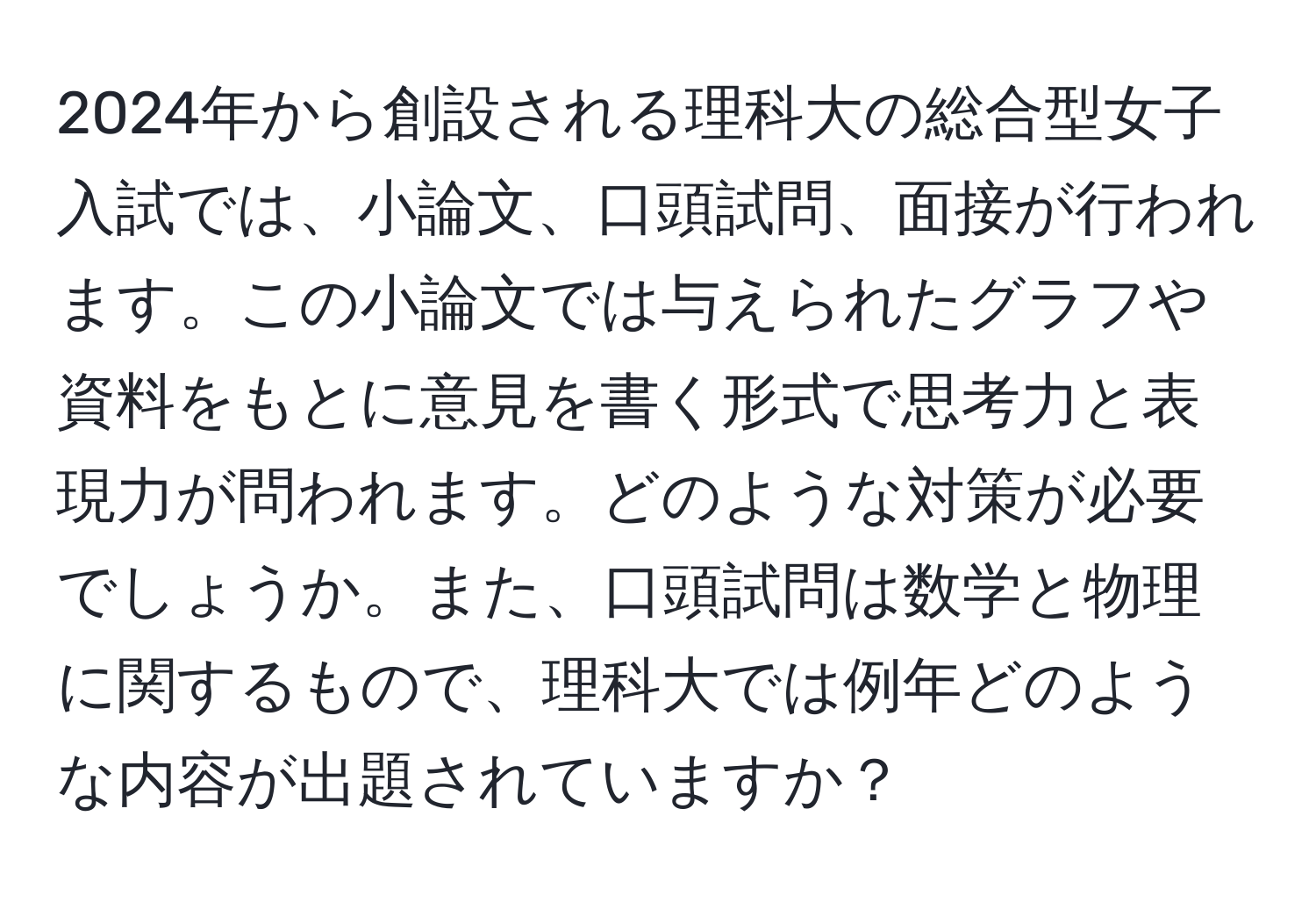 2024年から創設される理科大の総合型女子入試では、小論文、口頭試問、面接が行われます。この小論文では与えられたグラフや資料をもとに意見を書く形式で思考力と表現力が問われます。どのような対策が必要でしょうか。また、口頭試問は数学と物理に関するもので、理科大では例年どのような内容が出題されていますか？