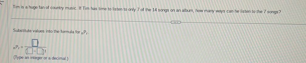 Tim is a huge fan of country music. If Tim has time to listen to only 7 of the 14 songs on an album, how many ways can he listen to the 7 songs? 
Substitute values into the formula for _nP_r.
_nP_r= □ /(□ -□ )! 
(Type an integer or a decimal.)