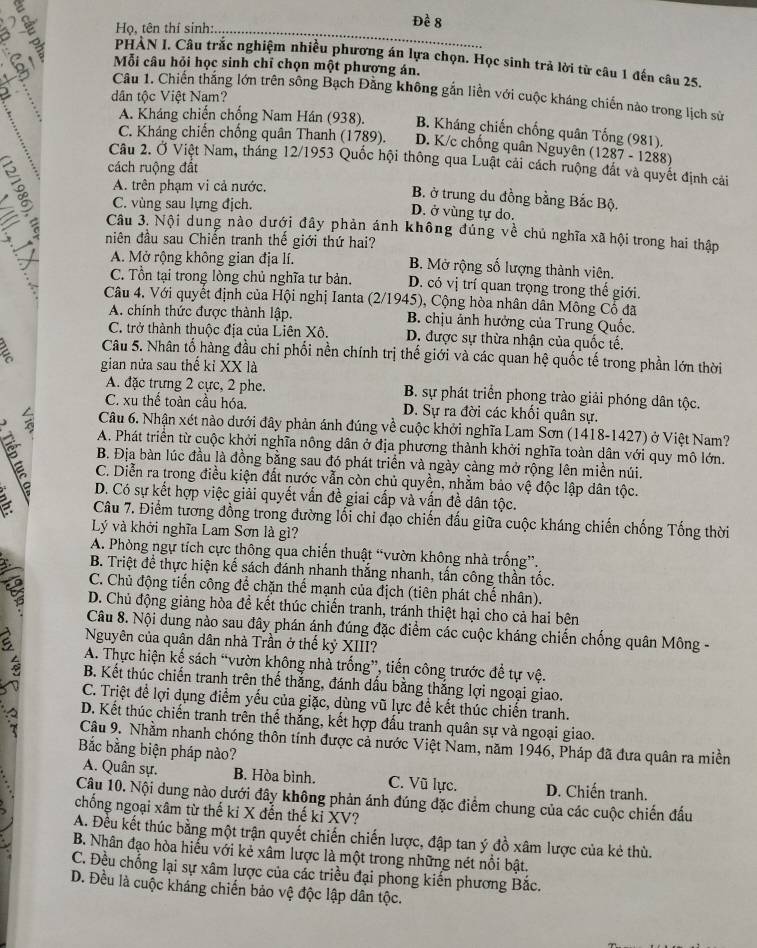 Họ, tên thí sinh:
Đề 8
PHẢN I. Câu trắc nghiệm nhiều phương án lựa chọn. Học sinh trả lời từ câu 1 đến câu 25.
Mỗi câu hỏi học sinh chỉ chọn một phương án.
b Câu 1. Chiến thắng lớn trên sông Bạch Đằng không gắn liền với cuộc kháng chiến nào trong lịch sử
dân tộc Việt Nam?
A. Kháng chiến chống Nam Hán (938). B. Kháng chiến chống quân Tống (981).
C. Kháng chiến chống quân Thanh (1789). D. K/c chống quân Nguyên ( 1287- 1288)
Câu 2. Ở Việt Nam, tháng 12/1953 Quốc hội thông qua Luật cải cách ruộng đắt và quyết định cải
cách ruộng đất
A. trên phạm vi cả nước.
B. ở trung du đồng bằng Bắc Bộ.
C. vùng sau lựng địch. D. ở vùng tự do.
Câu 3. Nội dung nào dưới đây phản ánh không đúng về chủ nghĩa xã hội trong hai thập
niên đầu sau Chiến tranh thế giới thứ hai?
A. Mở rộng không gian địa lí. B. Mở rộng số lượng thành viên.
C. Tồn tại trong lòng chủ nghĩa tư bản. D. có vị trí quan trọng trong thế giới.
Câu 4. Với quyết định của Hội nghị Ianta (2/1945), Cộng hòa nhân dẫn Mông Cổ đã
A. chính thức được thành lập. B. chịu ảnh hưởng của Trung Quốc.
C. trở thành thuộc địa của Liên Xô. D. được sự thừa nhận của quốc tế.
Câu 5. Nhân tố hàng đầu chi phối nền chính trị thế giới và các quan hệ quốc tế trong phần lớn thời
a gian nửa sau thế kỉ XX là
A. đặc trựng 2 cực, 2 phe. B. sự phát triển phong trào giải phóng dân tộc.
C. xu thế toàn cầu hóa. D. Sự ra đời các khối quân sự.
Câu 6. Nhận xét nào dưới đây phản ánh đúng về cuộc khởi nghĩa Lam Sơn (1418-1427) ở Việt Nam?
A. Phát triển từ cuộc khởi nghĩa nông dân ở địa phương thành khởi nghĩa toàn dân với quy mô lớn.
B. Địa bàn lúc đầu là đồng bằng sau đó phát triển và ngày càng mở rộng lên miền núi.
C. Diễn ra trong điều kiện đất nước vẫn còn chủ quyền, nhằm bảo vệ độc lập dân tộc.
D. Có sự kết hợp việc giải quyết vấn đề giai cấp và vấn đề dân tộc.
a  Câu 7. Điểm tương đồng trong đường lối chi đạo chiến đấu giữa cuộc kháng chiến chống Tổng thời
Lý và khởi nghĩa Lam Sơn là gì?
A. Phòng ngự tích cực thông qua chiến thuật “vườn không nhà trống”.
B. Triệt đề thực hiện kế sách đánh nhanh thắng nhanh, tấn công thần tốc.
C. Chủ động tiến công để chặn thể mạnh của địch (tiên phát chế nhân).
D. Chủ động giảng hòa để kết thúc chiến tranh, tránh thiệt hại cho cả hai bên
Câu 8. Nội dung nào sau đây phán ánh đúng đặc điểm các cuộc kháng chiến chống quân Mông -
Nguyên của quân dân nhà Trần ở thế kỷ XIII?
A. Thực hiện kế sách “vườn không nhà trống”, tiến công trước để tự vệ.
B. Kết thúc chiến tranh trên thế thắng, đánh dấu bằng thắng lợi ngoại giao.
C. Triệt để lợi dụng điểm yếu của giặc, dùng vũ lực đề kết thúc chiến tranh.
D. Kết thúc chiến tranh trên thể thắng, kết hợp đấu tranh quân sự và ngoại giao.
Câu 9. Nhằm nhanh chóng thôn tính được cả nước Việt Nam, năm 1946, Pháp đã đưa quân ra miền
Bắc bằng biện pháp nào?
A. Quân sự. B. Hòa bình. C. Vũ lực. D. Chiến tranh.
Câu 10. Nội dung nào dưới đây không phản ánh đúng đặc điểm chung của các cuộc chiến đấu
chống ngoại xâm từ thế kỉ X đến thế kỉ XV?
A. Đều kết thúc bằng một trận quyết chiến chiến lược, đập tan ý đồ xâm lược của kẻ thù.
B. Nhân đạo hòa hiểu với kẻ xâm lược là một trong những nét nổi bật.
C. Đều chống lại sự xâm lược của các triều đại phong kiến phương Bắc.
D. Đều là cuộc kháng chiến bảo vệ độc lập dân tộc.