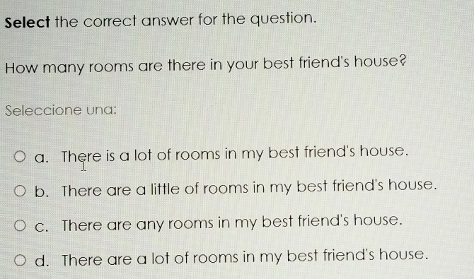 Select the correct answer for the question.
How many rooms are there in your best friend's house?
Seleccione una:
a. There is a lot of rooms in my best friend's house.
b. There are a little of rooms in my best friend's house.
c. There are any rooms in my best friend's house.
d. There are a lot of rooms in my best friend's house.