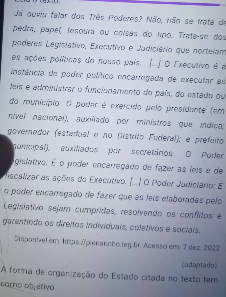 texto. 
Já ouviu falar dos Três Poderes? Não, não se trata de 
pedra, papel, tesoura ou coisas do tipo. Trata-se dos 
poderes Legislativo, Executivo e Judiciário que norteiam 
as ações políticas do nosso país. [...] O Executivo é a 
instância de poder político encarregada de executar as 
leis e administrar o funcionamento do país, do estado ou 
do município. O poder é exercido pelo presidente (em 
nível nacional), auxiliado por ministros que indica; 
governador (estadual e no Distrito Federal); e prefeito 
municipal), auxiliados por secretários. O Poder 
egislativo: É o poder encarregado de fazer as leis e de 
fiscalizar as ações do Executivo. [...] O Poder Judiciário: É 
o poder encarregado de fazer que as leis elaboradas pelo 
Legislativo sejam cumpridas, resolvendo os conflitos e 
garantindo os direitos individuais, coletivos e sociais. 
Disponível em: https://plenarinho.leg.br. Acesso em: 7 dez. 2022 
(adaptado). 
A forma de organização do Estado citada no texto tem 
como objetivo