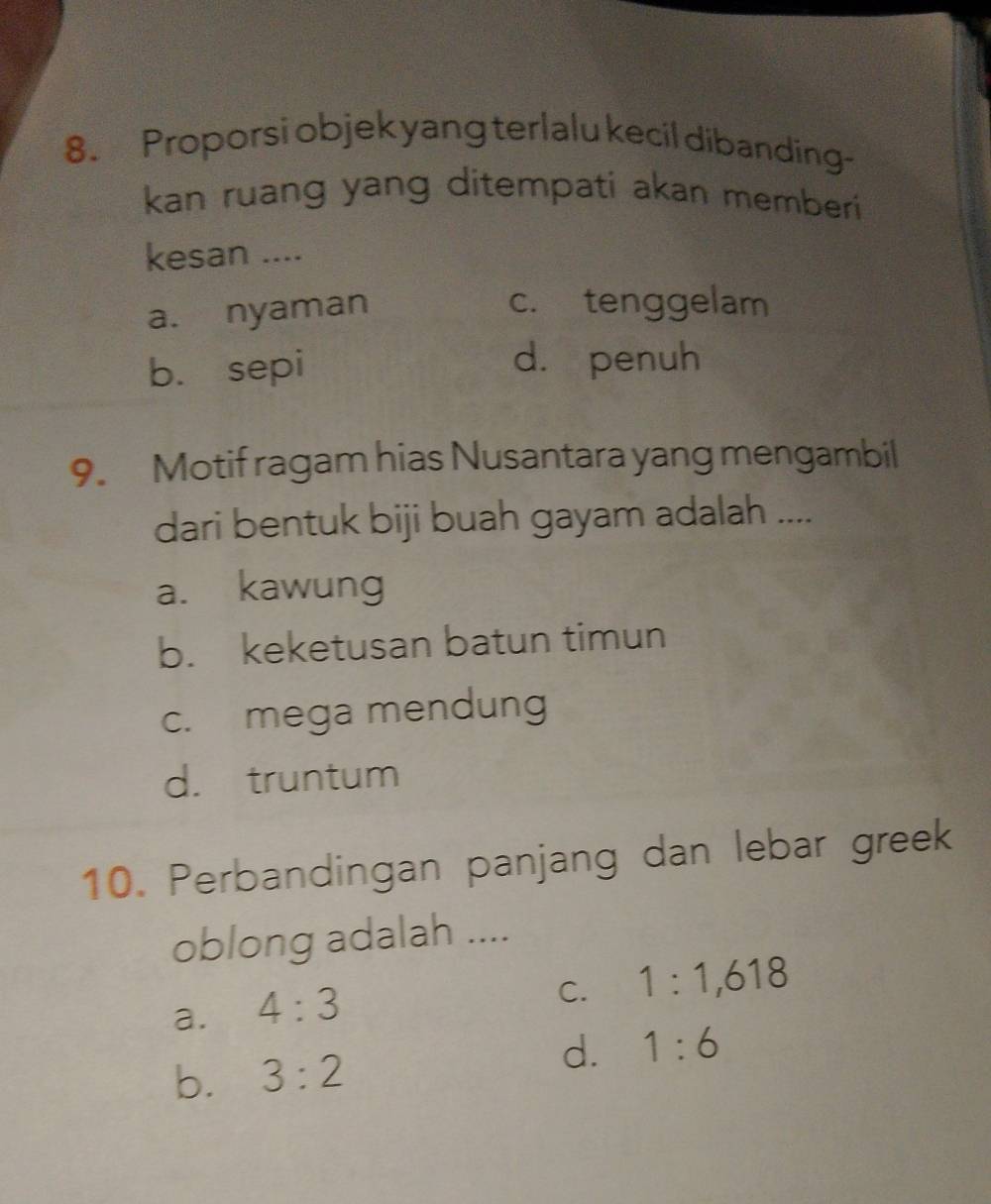 Proporsi objek yang terlalu kecil dibanding
kan ruang yang ditempati akan memberi
kesan ....
a. nyaman
c. tenggelam
b. sepi d. penuh
9. Motif ragam hias Nusantara yang mengambil
dari bentuk biji buah gayam adalah ....
a. kawung
b. keketusan batun timun
c. mega mendung
d. truntum
10. Perbandingan panjang dan lebar greek
oblong adalah ....
a. 4:3
C. 1:1, 618
b. 3:2
d. 1:6