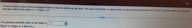 possible width of the fields if A farmer wants to plant three rectangular fields so that the widths are the same. The areas of the fields, in square yards, are given by the expressions 42x^3y, 28xy^3 , and My. What is the graatest
x=4 and y=3? 
The greatest possible width of the fields is overline 
(Type an integer or a decimal.)