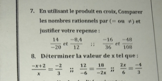 En utilisant le produit en croix, Comparer 
les nombres rationnels par (= 0 u!= ) et 
justifier votre repense :
 14/-20  et  (-8,4)/12 ; ;  (-16)/36  et  (-48)/108 
8. Déterminer la valeur de x tel que :
 (-x+2)/x = (-2)/3 ;;  12/-6 = 18/-2x ;;  2x/6 = (-4)/3 