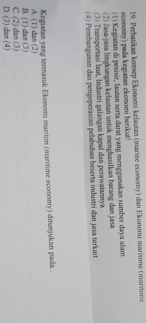 Perhatikan konsep Ekonomi kelautan (marine economy) dan Ekonomi maritime (maritime
economy) pada kegiatan ekonomi berikut!
(1) Kegiatan di pesisir, lautan serta darat yang menggunakan sumber daya alam
(2) Jasa-jasa lingkungan kelautan untuk menghasilkan barang dan jasa
(3) Transportasi laut, Industri galangan kapal dan perawatannya
(4) Pembangunan dan pengoperasian pelabuhan beserta industri dan jasa terkait
Kegiatan yang termasuk Ekonomi maritim (maritime economy) ditunjukan pada...
A. (1) dan (2)
B. (1) dan (3)
C. (2) dan (3)
D. (3) dan (4)