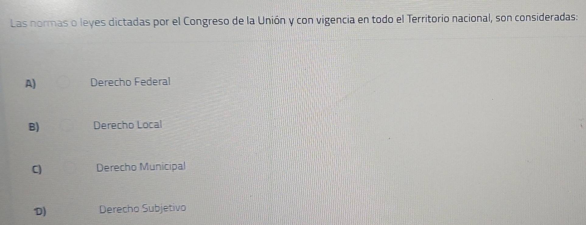 Las normas o leyes dictadas por el Congreso de la Unión y con vigencia en todo el Territorio nacional, son consideradas:
A) Derecho Federal
B) Derecho Local
C Derecho Municipal
D) Derecho Subjetivo