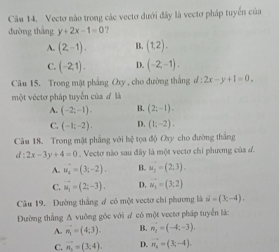 Cu 14. Vectơ nào trong các vectơ dưới đây là vectơ pháp tuyển của
đường thẳng y+2x-1=0 ?
A. (2,-1). B. (1,2).
C. (-2;1). D. (-2;-1). 
Câu 15. Trong mặt phẳng Oxy , cho đường thắng d:2x-y+1=0. 
một véctơ pháp tuyển của đ là
A. (-2;-1). B. (2;-1).
C. (-1;-2). D. (1;-2). 
Câu 18. Trong mặt phẳng với hệ tọa độ Oxy cho đường thắng
d:2x-3y+4=0. Vectơ nào sau đây là một vectơ chỉ phương của đ.
A. u_4=(3;-2). B. u_2=(2:3).
C. vector u_1=(2;-3). D. vector u_3=(3;2)
Câu 19. Đường thẳng đ có một vectơ chi phương là u=(3;-4). 
Đường thẳng A vuông góc với đ có một vectơ pháp tuyển là:
A. n_1=(4;3). B. vector n_2=(-4;-3).
C. vector n_1=(3;4). D. vector n_4=(3;-4).