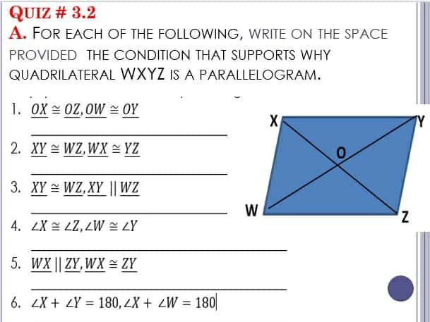 QUIZ # 3.2 
A. FOR EACH OF tHE FOLLOWING, WRITE ON THE SPACE 
PROVIDED THE CONDITION THAT SUPPORTS WHY 
QUADRILATERAL WXYZ IS A PARALLELOGRAM. 
_ 
1. _ OX≌ _ OZ, _ OW≌ _ OY
2. _ XY≌ _ WZ, _ WX≌ _ YZ
_ 
3. _ XY≌ _ WZ, _ XYparallel _ WZ
_W 
4. ∠ X≌ ∠ Z, ∠ W≌ ∠ Y
_ 
5. _ WXparallel _ ZY, _ WX≌ _ ZY
_ 
6. ∠ X+∠ Y=180, ∠ X+∠ W=180