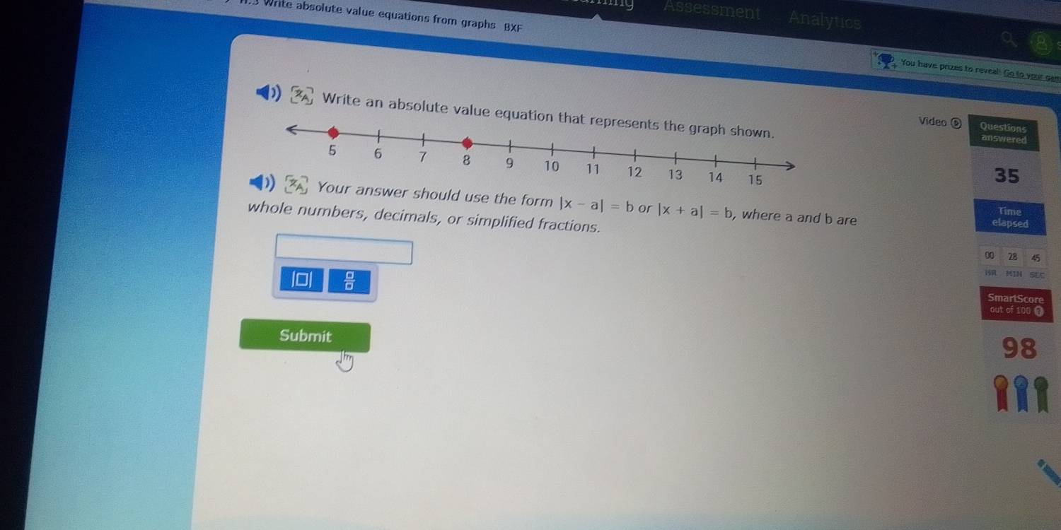 my Assessment Analytics 
. Write absolute value equations from graphs BXF 
You have prizes to reveal! Go to your cam 
Write an absolute value equation answered 
Video Questions 
35 
er should use the form |x-a|=b or |x+a|=b
Time 
whole numbers, decimals, or simplified fractions. 
, where a and b are elapsed 
00 28 45 
i MIN SEC 
lo|  □ /□   SmartScore 
out of 100 0 
Submit 
98