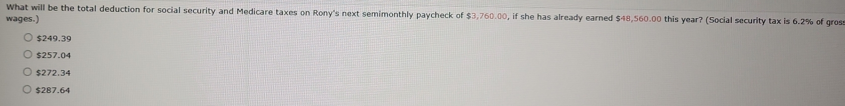 What will be the total deduction for social security and Medicare taxes on Rony's next semimonthly paycheck of $3,760.00, if she has already earned $48,560.00 this year? (Social security tax is 6.2% of gross
wages.)
$249.39
$257.04
$272.34
$287.64