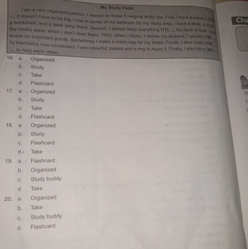 My Study Habit
I am a very organized person. I always do these 5 magical study tips. First, I have a place to (to
_it doesn't have to be big. I use a comer of my bedroom for my study area. I have a desk, a s Cha
a bookshelf, and a desk lamp there. Second, I always keep everything (17) .... My desk is rieat. I s
the books away when I don't read them. Third, when I study, I review my lessons. I usually (18
Notes on important points. Sometimes I make a mind map for my notes. Fourth, I also make (19_
To memorize new vocabulary. I use colourful; papers and a ring to make it. Finally, 1 also have (20)__
:... to help each other.
16. a. Organized
b. Study
c. Take
d. Flashcard
L
17. a. Organized
1
b. Study
c. Take
d. Flashcard
18. a. Organized
b. Study
c. Flashcard
d. Take
19. a. Flashcard
b. Organized
c. Study buddy
d. Take
20. a. Organized
b. Take
c. Study buddy
d. Flashcard