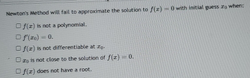 Newton's Method will fail to approximate the solution to f(x)=0 with initial guess x_0 when;
f(x) is not a polynomial .
f'(x_0)=0.
f(x) is not differentiable at x.
x is not close to the solution of f(x)=0.
f(x) does not have a root.