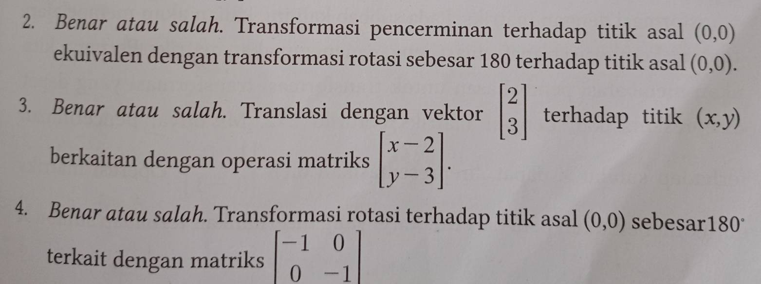 Benar atau salah. Transformasi pencerminan terhadap titik asal (0,0)
ekuivalen dengan transformasi rotasi sebesar 180 terhadap titik asal (0,0). 
3. Benar atau salah. Translasi dengan vektor beginbmatrix 2 3endbmatrix terhadap titik (x,y)
berkaitan dengan operasi matriks beginbmatrix x-2 y-3endbmatrix. 
4. Benar atau salah. Transformasi rotasi terhadap titik asal (0,0) sebesar 180°
terkait dengan matriks beginbmatrix -1&0 0&-1endbmatrix