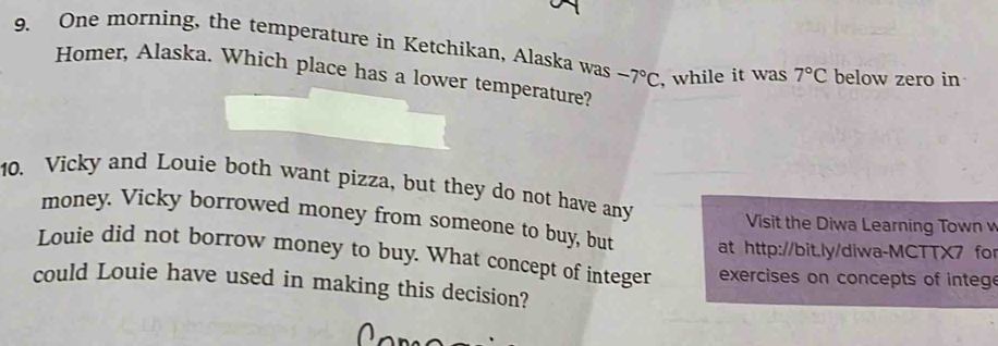 One morning, the temperature in Ketchikan, Alaska was -7°C , while it was 7°C below zero in 
Homer, Alaska. Which place has a lower temperature? 
10. Vicky and Louie both want pizza, but they do not have any 
Visit the Diwa Learning Town v 
money. Vicky borrowed money from someone to buy, but at http://bit.ly/diwa-MCTTX7 for 
Louie did not borrow money to buy. What concept of integer exercises on concepts of integ 
could Louie have used in making this decision?