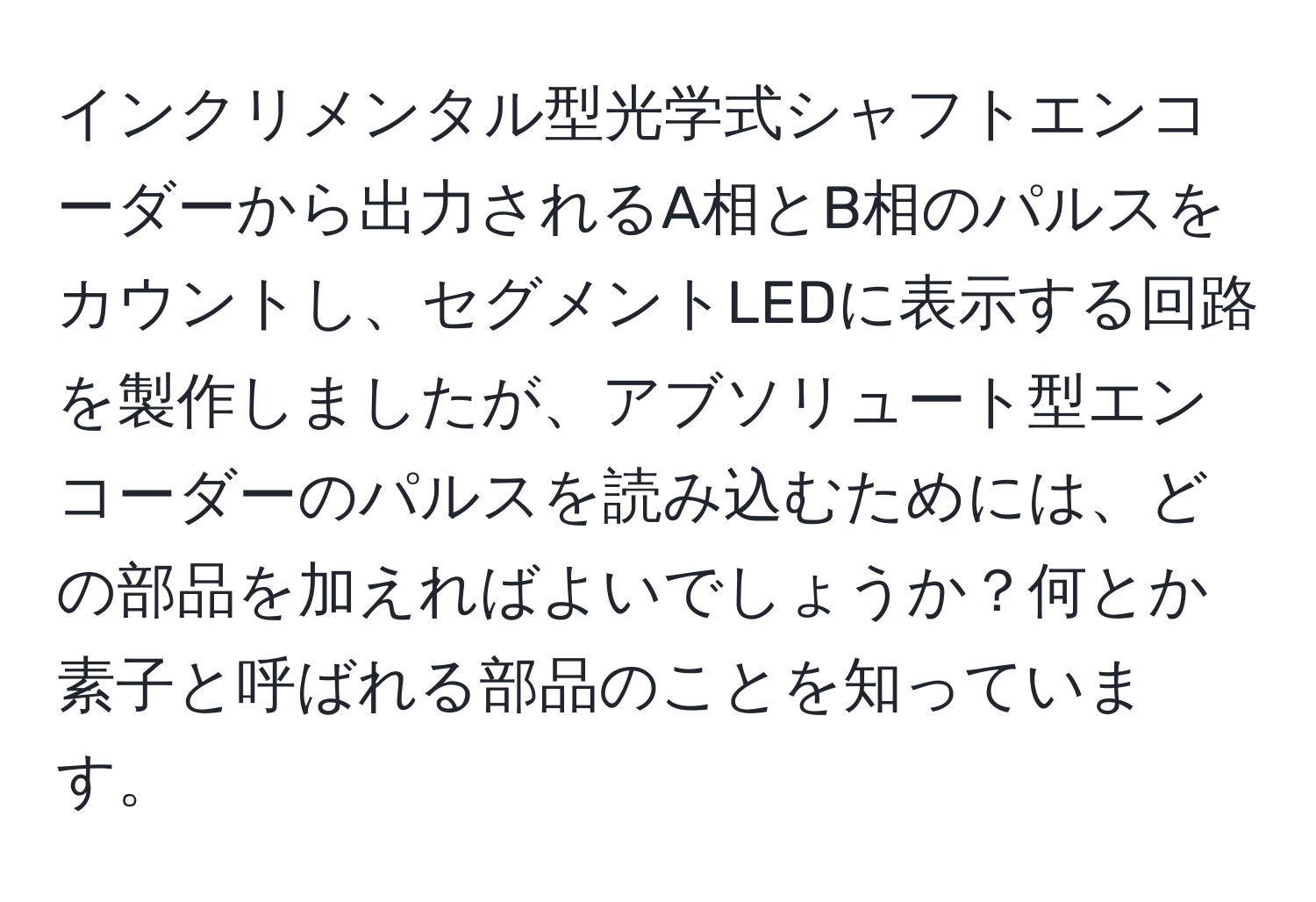 インクリメンタル型光学式シャフトエンコーダーから出力されるA相とB相のパルスをカウントし、セグメントLEDに表示する回路を製作しましたが、アブソリュート型エンコーダーのパルスを読み込むためには、どの部品を加えればよいでしょうか？何とか素子と呼ばれる部品のことを知っています。