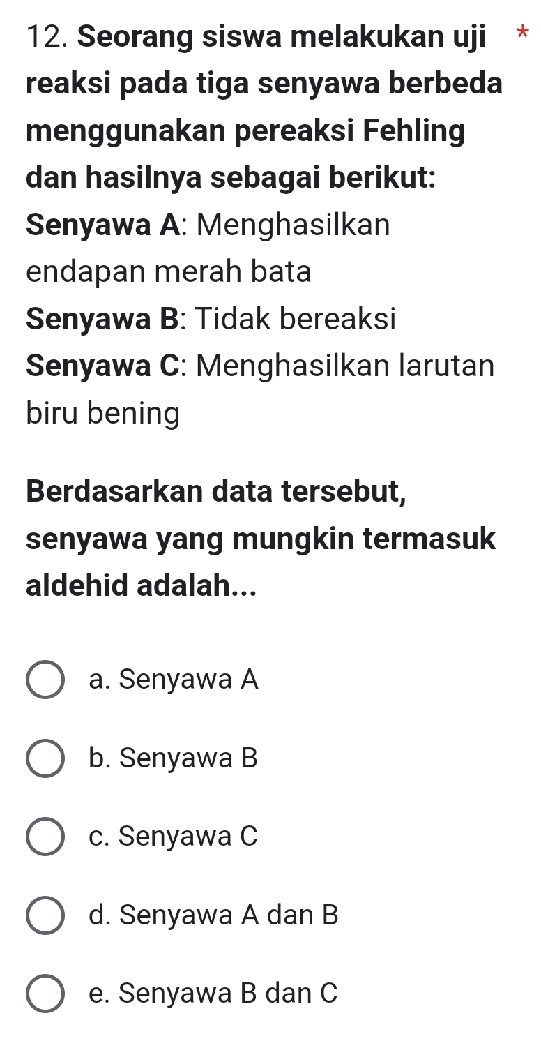 Seorang siswa melakukan uji *
reaksi pada tiga senyawa berbeda
menggunakan pereaksi Fehling
dan hasilnya sebagai berikut:
Senyawa A: Menghasilkan
endapan merah bata
Senyawa B: Tidak bereaksi
Senyawa C: Menghasilkan larutan
biru bening
Berdasarkan data tersebut,
senyawa yang mungkin termasuk
aldehid adalah...
a. Senyawa A
b. Senyawa B
c. Senyawa C
d. Senyawa A dan B
e. Senyawa B dan C