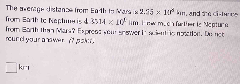 The average distance from Earth to Mars is 2.25* 10^8km , and the distance 
from Earth to Neptune is 4.3514* 10^9km. How much farther is Neptune 
from Earth than Mars? Express your answer in scientific notation. Do not 
round your answer. (1 point)
□ km