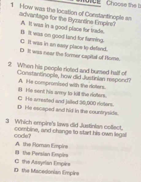 Moicg Choose the b
1 How was the location of Constantinople an
advantage for the Byzantine Empire?
A It was in a good place for trade.
B It was on good land for farming.
C It was in an easy place to defend.
D It was near the former capital of Rome.
2 When his people rioted and burned half of
Constantinople, how did Justinian respond?
A He compromised with the rioters.
B He sent his army to kill the rioters.
C He arrested and jailed 30,000 rioters.
D He escaped and hid in the countryside.
3 Which empire's laws did Justinian collect,
combine, and change to start his own legal
code?
A the Roman Empire
B the Persian Empire
C the Assyrian Empire
D the Macedonian Empire