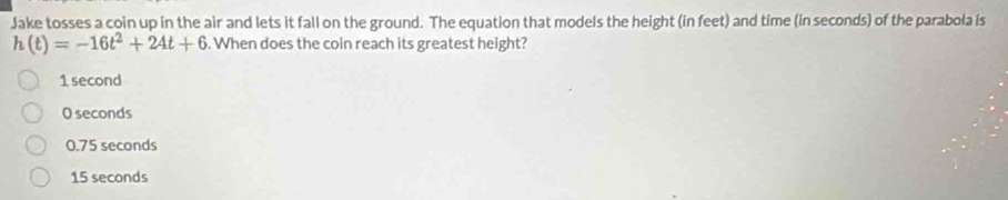 Jake tosses a coin up in the air and lets it fall on the ground. The equation that models the height (in feet) and time (in seconds) of the parabola is
h(t)=-16t^2+24t+6. When does the coin reach its greatest height?
1 second
O seconds
0.75 seconds
15 seconds