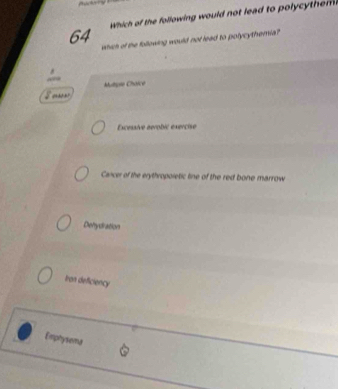 which of the following would not lead to polycyt em 
which of the following would not lead to polycythemia?
“”
Mutpre Chaicé
Excessive aérobic exercise
Cancer of the erythropoletic line of the red bone marrow
Dehydration
Iran deficiency
Emphysema