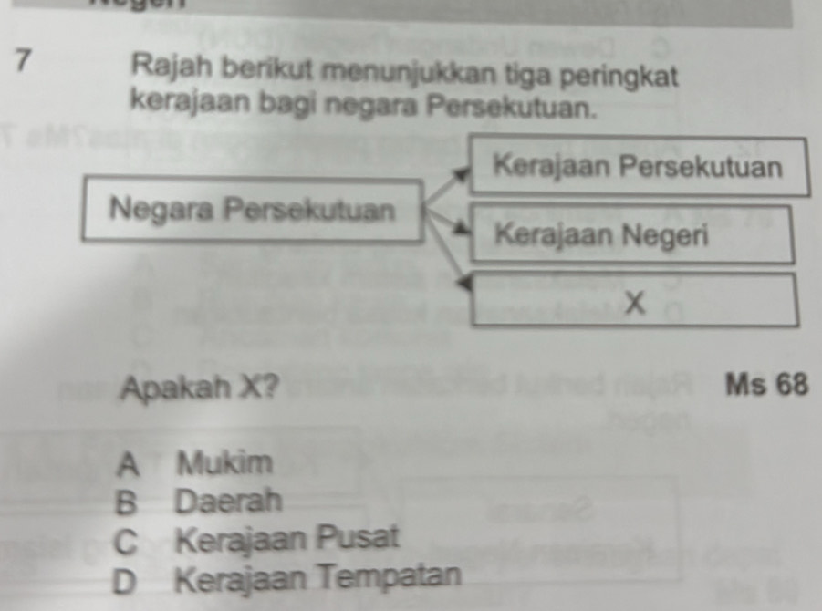 Rajah berikut menunjukkan tiga peringkat
kerajaan bagi negara Persekutuan.
Kerajaan Persekutuan
Negara Persekutuan
Kerajaan Negeri
x
Apakah X? Ms 68
A Mukim
B Daerah
C Kerajaan Pusat
D Kerajaan Tempatan