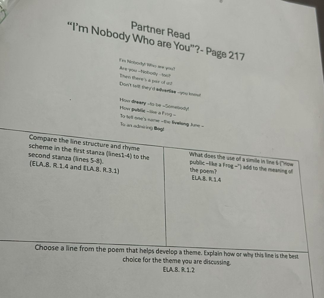 Partner Read
“I’m Nobody Who are You”?- Page 217
I'm Nobody! Who are you?
Are you -Nobody -too?
Then there's a pair of us!
Don't tell! they'd advertise --you know!
How dreary --to be -Somebody!
How public -like a Frog -
To tell one's name -the livelong June -
To an admiring Bog!
Compare the line structure and rhyme What does the use of a simile in line 6 ("How
second stanza (lines 5-8).
scheme in the first stanza (lines1-4) to the public —like a Frog-") add to the meaning of
the poem?
(ELA.8. R. 1.4 and ELA.8. R.3.1) ELA.8. R.1.4
Choose a line from the poem that helps develop a theme. Explain how or why this line is the best
choice for the theme you are discussing.
ELA.8. R.1.2