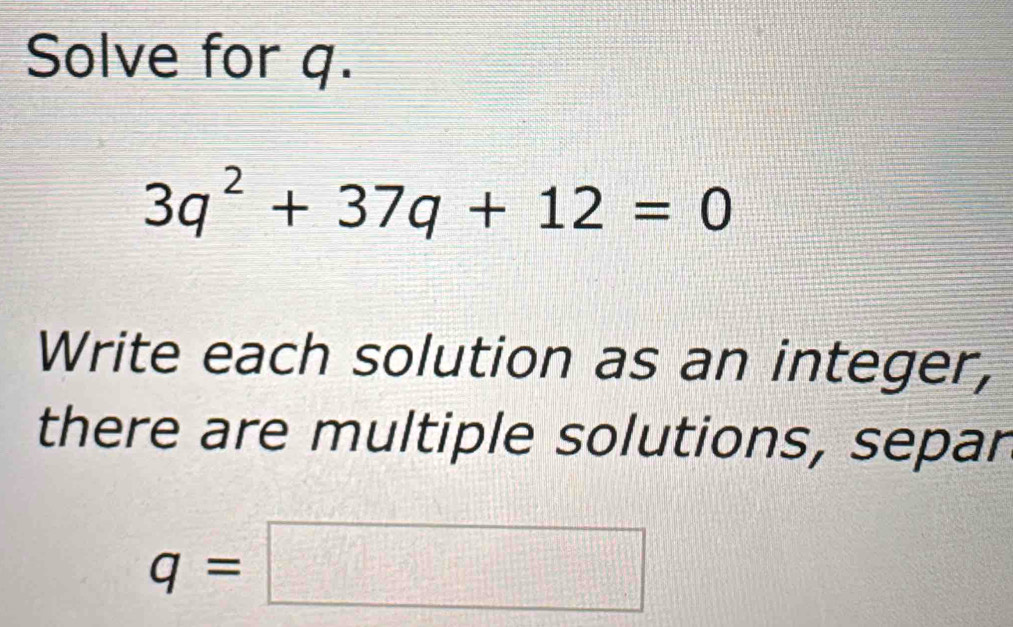 Solve for q.
3q^2+37q+12=0
Write each solution as an integer, 
there are multiple solutions, separ
q=□