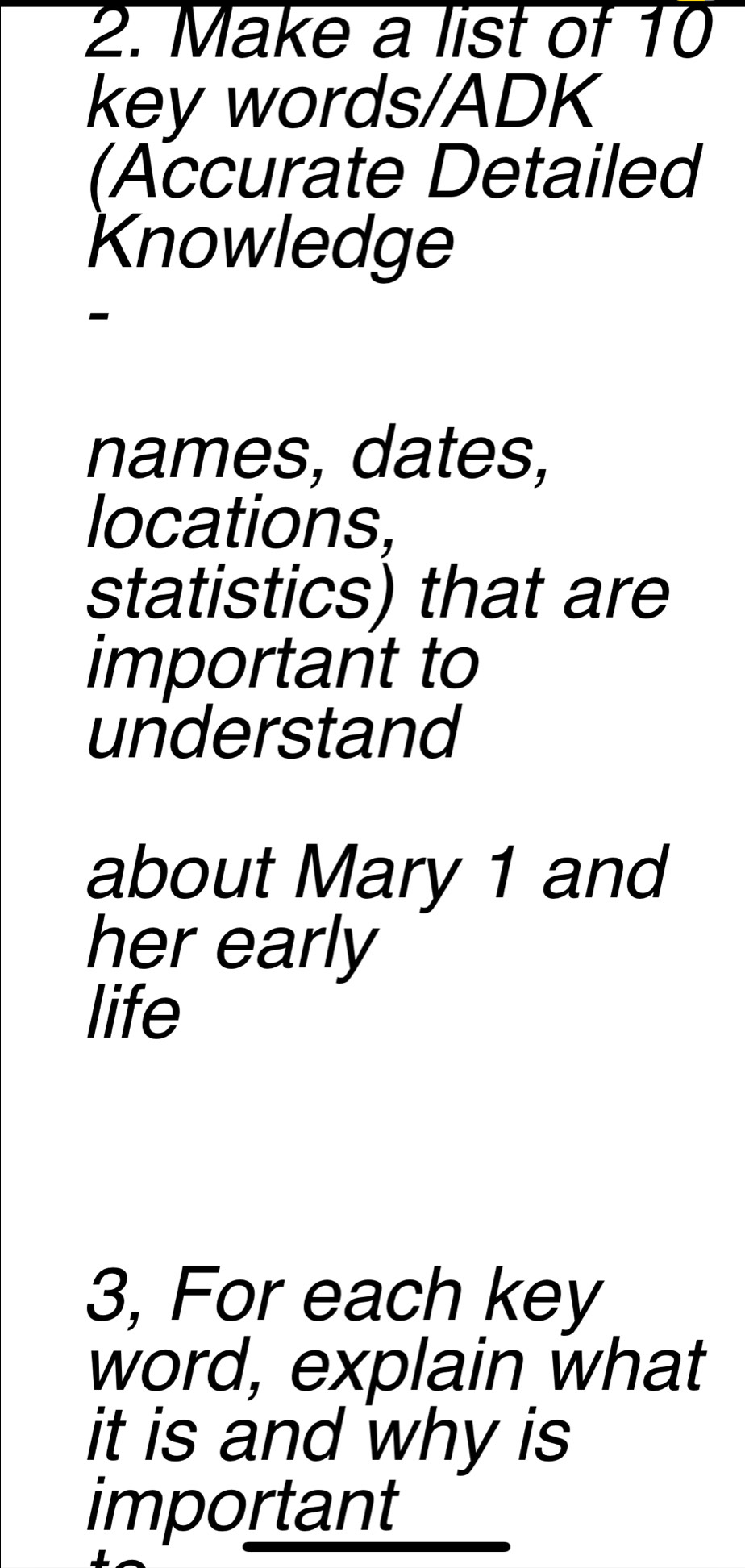 Make a list of 10
key words/ADK 
(Accurate Detailed 
Knowledge 
- 
names, dates, 
locations, 
statistics) that are 
important to 
understand 
about Mary 1 and 
her early 
life 
3, For each key 
word, explain what 
it is and why is 
important