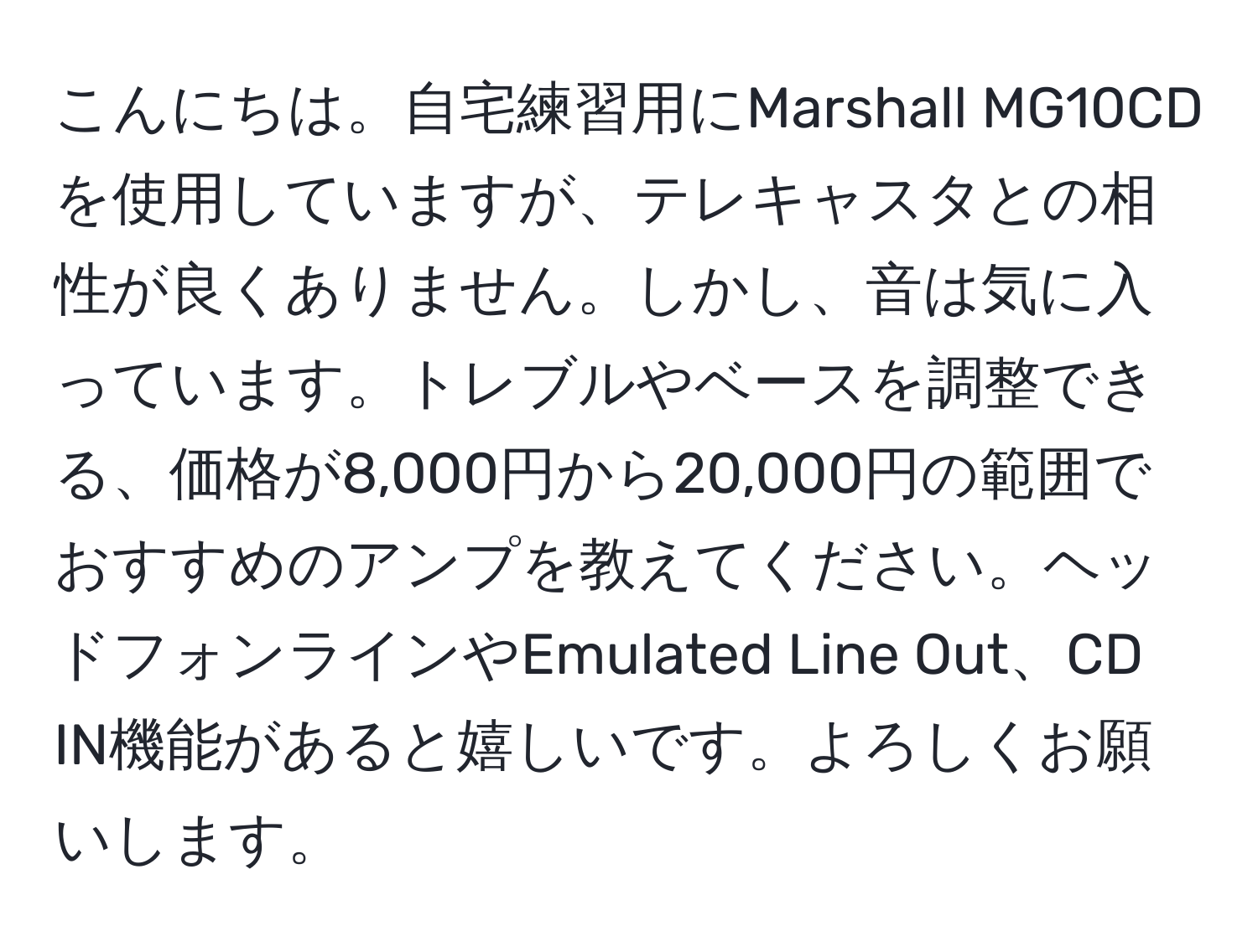 こんにちは。自宅練習用にMarshall MG10CDを使用していますが、テレキャスタとの相性が良くありません。しかし、音は気に入っています。トレブルやベースを調整できる、価格が8,000円から20,000円の範囲でおすすめのアンプを教えてください。ヘッドフォンラインやEmulated Line Out、CD IN機能があると嬉しいです。よろしくお願いします。