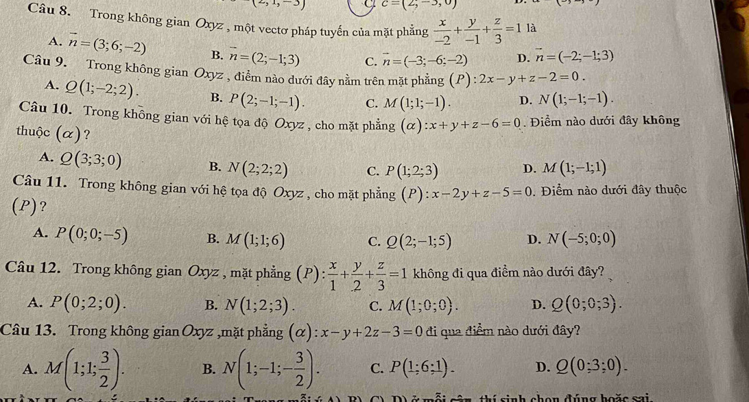 (2,1,-3)
c=(2,-3,0)
Câu 8. Trong không gian Oxyz , một vectơ pháp tuyến của mặt phẳng  x/-2 + y/-1 + z/3 =1 là
A. vector n=(3;6;-2) B. n=(2;-1;3) C. vector n=(-3;-6;-2) D. vector n=(-2;-1;3)
Câu 9. Trong không gian Oxyz , điểm nào dưới đây nằm trên mặt phẳng (P): 2x-y+z-2=0.
A. Q(1;-2;2). B. P(2;-1;-1). C. M(1;1;-1). D. N(1;-1;-1).
Câu 10. Trong không gian với hệ tọa độ Oxyz , cho mặt phẳng (alpha ):x+y+z-6=0. Điểm nào dưới đây không
thuộc (α)? D. M(1;-1;1)
A. Q(3;3;0) N(2;2;2)
B.
C. P(1;2;3)
Câu 11. Trong không gian với hệ tọa độ Oxyz , cho mặt phẳng (P):x-2y+z-5=0. Điểm nào dưới đây thuộc
(P)?
A. P(0;0;-5)
B. M(1;1;6) C. Q(2;-1;5) D. N(-5;0;0)
Câu 12. Trong không gian Oxyz , mặt phẳng (P):  x/1 + y/2 + z/3 =1 không đi qua điểm nào dưới đây?
A. P(0;2;0). B. N(1;2;3). C. M(1;0;0). D. Q(0;0;3).
Câu 13. Trong không gian Oxyz ,mặt phẳng (alpha ):x-y+2z-3=0 đi qua điểm nào dưới đây?
A. M(1;1; 3/2 ). N(1;-1;- 3/2 ). C. P(1;6;1). Q(0:3;0).
B.
D.
thí sinh chon đúng boặc sai.