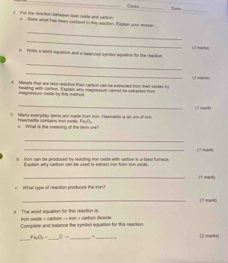 Class _Date_ 
3 For the reaction between lead oxide and carbon: 
a State what has been oxidised in this reaction. Explain your answer. 
_ 
_ 
(2 marks) 
b Write a word equation and a balanced symbol equation for the reaction. 
_ 
_ 
(2 marks) 
4 Metals that are less reactive than carbon can be extracted from their oxides by 
heating with carbon. Explain why magnesium cannot be extracted from 
magnesium oxide by this method. 
_ 
(1 mark) 
5 Many everyday items are made from iron. Haematite is an ore of iron. 
Haematite contains iron oxide, Fe_2O_3. 
a What is the meaning of the term ore? 
_ 
_(1 mark) 
b Iron can be produced by reacting iron oxide with carbon in a blast furnace. 
Explain why carbon can be used to extract iron from iron oxide. 
_(1 mark) 
c What type of reaction produces the iron? 
_(1 mark) 
d The word equation for this reaction is: 
Iron oxide + carbon → iron + carbon dioxide 
Complete and balance the symbol equation for this reaction. 
_
Fe_2O_3+ _ C → _ + _  (2 marks)