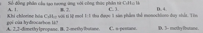 Số đồng phân cấu tạo tương ứng với công thức phân tử C_5H_12 là
A. 1. B. 2. C. 3. D. 4.
Khi chlorine hóa C_5H_12 với tỉ lệ mol 1:1 thu được 1 sản phầm thế monochloro duy nhất. Tên
gọi của hyđrocarbon là?
A. 2,2-đimethylpropane. B. 2 -methylbutane. C. n-pentane. D. 3 - methylbutane.