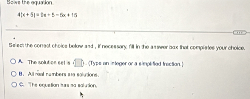 Solve the equation.
4(x+5)=9x+5-5x+15
…
Select the correct choice below and , if necessary, fill in the answer box that completes your choice.
A. The solution set is  □  , (Type an integer or a simplified fraction.)
B. All real numbers are solutions.
C. The equation has no solution.