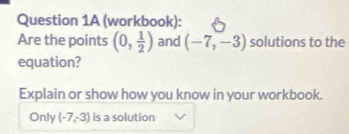 (workbook): 
Are the points (0, 1/2 ) and (-7,-3) solutions to the 
equation? 
Explain or show how you know in your workbook. 
Only (-7,-3) is a solution