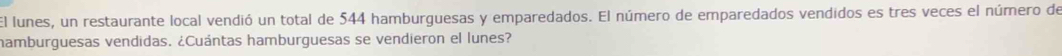 El lunes, un restaurante local vendió un total de 544 hamburguesas y emparedados. El número de emparedados vendidos es tres veces el número de 
hamburguesas vendidas. ¿Cuántas hamburguesas se vendieron el lunes?