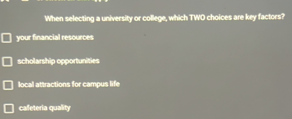 When selecting a university or college, which TWO choices are key factors?
your financial resources
scholarship opportunities
local attractions for campus life
cafeteria quality