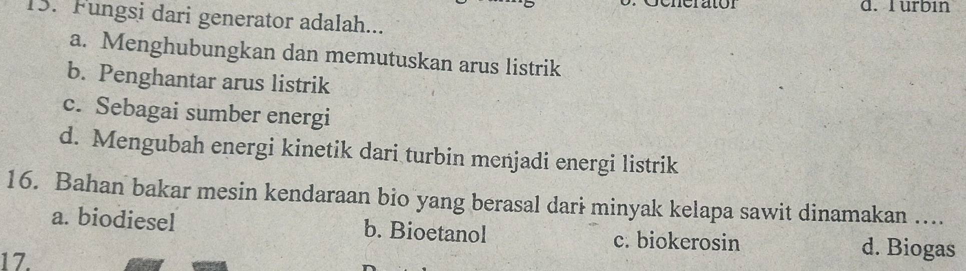 urbin
15. Fungsi dari generator adalah...
a. Menghubungkan dan memutuskan arus listrik
b. Penghantar arus listrik
c. Sebagai sumber energi
d. Mengubah energi kinetik dari turbin menjadi energi listrik
16. Bahan bakar mesin kendaraan bio yang berasal dari minyak kelapa sawit dinamakan …...
a. biodiesel b. Bioetanol d. Biogas
c. biokerosin
17.