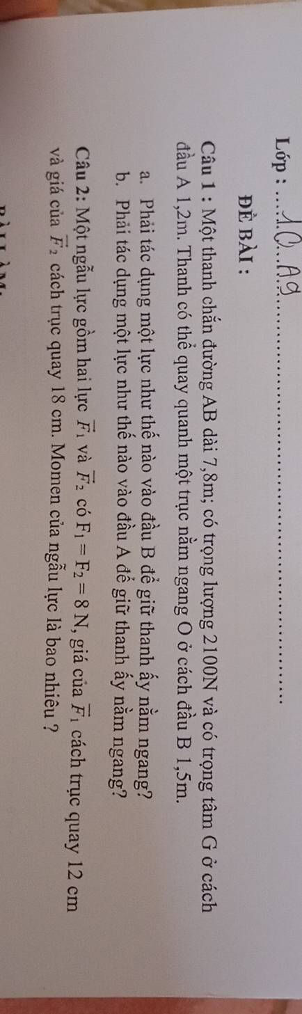 Lớp :_ 
đÈ bài : 
Câu 1 : Một thanh chắn đường AB dài 7,8m; có trọng lượng 2100N và có trọng tâm G ở cách 
đầu A 1,2m. Thanh có thể quay quanh một trục nằm ngang O ở cách đầu B 1,5m. 
a. Phải tác dụng một lực như thế nào vào đầu B để giữ thanh ấy nằm ngang? 
b. Phải tác dụng một lực như thế nào vào đầu A đế giữ thanh ấy nằm ngang? 
Câu 2: Một ngẫu lực gồm hai lực vector F_1 và vector F_2 có F_1=F_2=8N , giá của vector F_1 cách trục quay 12 cm
và giá của vector F_2 cách trục quay 18 cm. Momen của ngẫu lực là bao nhiêu ?